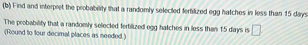 Find and interpret the probability that a randomly selected fertilized egg hatches in less than 15 days
The probability that a randomly selected fertilized egg hatches in less than 15 days is □. 
(Round to four decimal places as needed.)