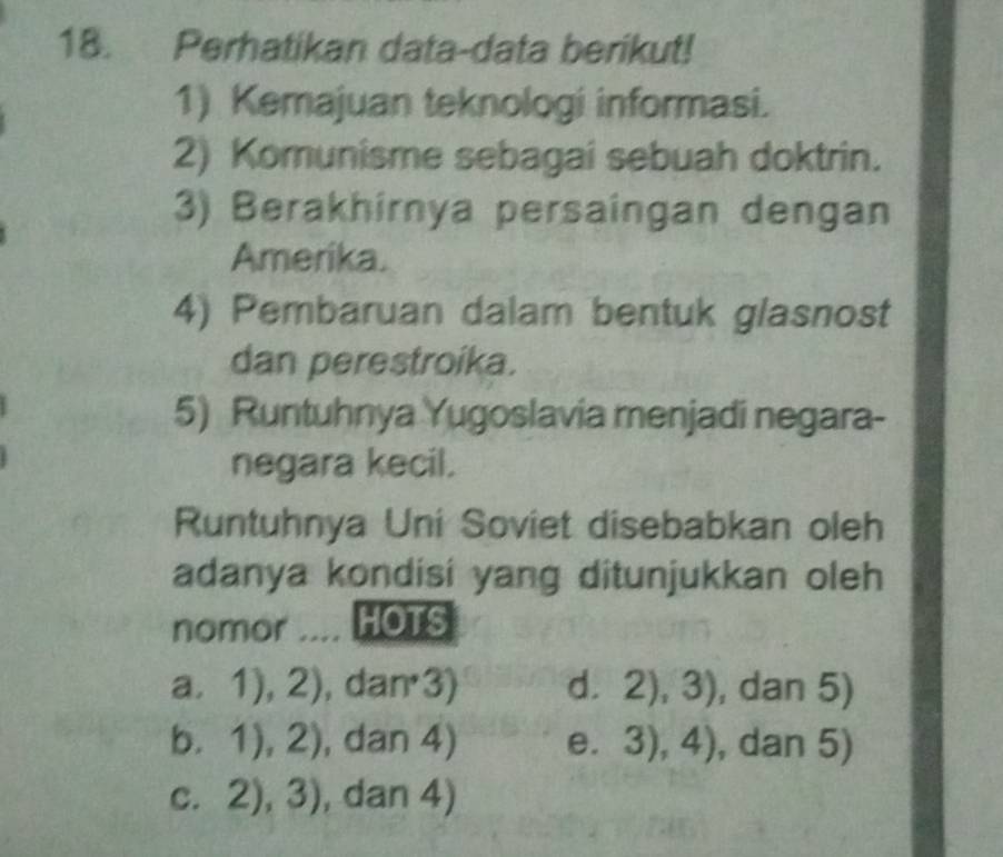 Perhatikan data-data berikut!
1) Kemajuan teknologi informasi.
2) Komunisme sebagai sebuah doktrin.
3) Berakhirnya persaingan dengan
Amerika.
4) Pembaruan dalam bentuk glasnost
dan perestroika.
5) Runtuhnya Yugoslavia menjadi negara-
negara kecil.
Runtuhnya Uni Soviet disebabkan oleh
adanya kondisi yang ditunjukkan oleh
nomor .... HOTS
a, 1),2) , dan3) d. 2),3) , dan 5)
0. ,1),2) , dan 4) e. 3),4) , dan 5)
C. 2),3) , dan 4)