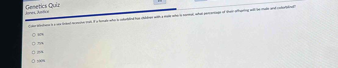 Genetics Quiz
Jones, Justice
Color blindness is a sex-linked recessive trait. If a female who is colorblind has children with a male who is normal, what percentage of their offspring will be male and colorblind?
50%
75%
25%
100%