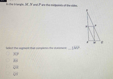 In the triangle, M, N and P are the midpoints of the sides.
Select the segment that completes the statement: _ parallel overline MP.
overline NP
overline RS
overline QR
overline QS