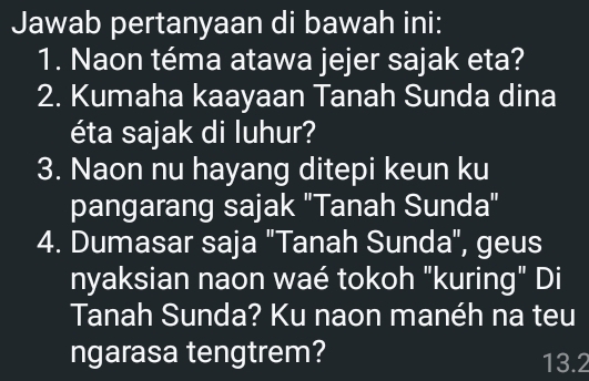 Jawab pertanyaan di bawah ini: 
1. Naon téma atawa jejer sajak eta? 
2. Kumaha kaayaan Tanah Sunda dina 
éta sajak di luhur? 
3. Naon nu hayang ditepi keun ku 
pangarang sajak "Tanah Sunda" 
4. Dumasar saja "Tanah Sunda", geus 
nyaksian naon waé tokoh "kuring" Di 
Tanah Sunda? Ku naon manéh na teu 
ngarasa tengtrem? 13.2