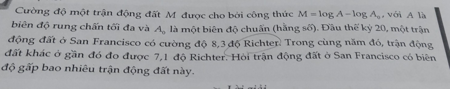 Cường độ một trận động đất M được cho bởi công thức M=log A-log A_0 , với A là 
biên độ rung chấn tối đa và A_0 là một biên độ chuẩn (hằng số). Đầu thế kỷ 20, một trận 
động đất ở San Francisco có cường độ 8,3 độ Richter. Trong cùng năm đó, trận động 
đất khác ở gần đó đo được 7,1 độ Richter. Hỏi trận động đất ở San Francisco có biên 
độ gấp bao nhiêu trận động đất này.