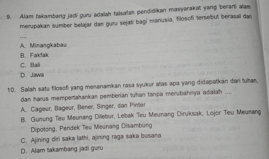 Alam takambang jadi guru adalah falsafah pendidikan masyarakat yang berarti alam
merupakan sumber belajar dan guru sejati bagi manusia, filosofi tersebut berasal dari
…
A. Minangkabau
B. Fakfak
C.Bali
D. Jawa
10. Salah satu filosofi yang menanamkan rasa syukur atas apa yang didapatkan dari tuhan,
dan harus mempertahankan pemberian tuhan tanpa merubahnya adalah ....
A. Cageur, Bageur, Bener, Singer, dan Pinter
B. Gunung Teu Meunang Dilebur, Lebak Teu Meunang Diruksak, Lojor Teu Meunang
Dipotong, Pendek Teu Meunang Disambung
C. Ajining diri saka lathi, ajining raga saka busana
D. Alam takambang jadi guru