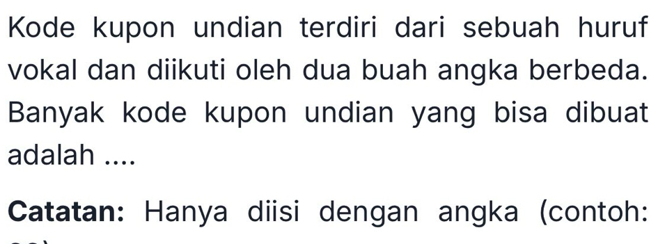 Kode kupon undian terdiri dari sebuah huruf 
vokal dan diikuti oleh dua buah angka berbeda. 
Banyak kode kupon undian yang bisa dibuat 
adalah .... 
Catatan: Hanya diisi dengan angka (contoh: