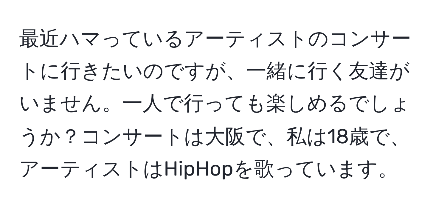 最近ハマっているアーティストのコンサートに行きたいのですが、一緒に行く友達がいません。一人で行っても楽しめるでしょうか？コンサートは大阪で、私は18歳で、アーティストはHipHopを歌っています。