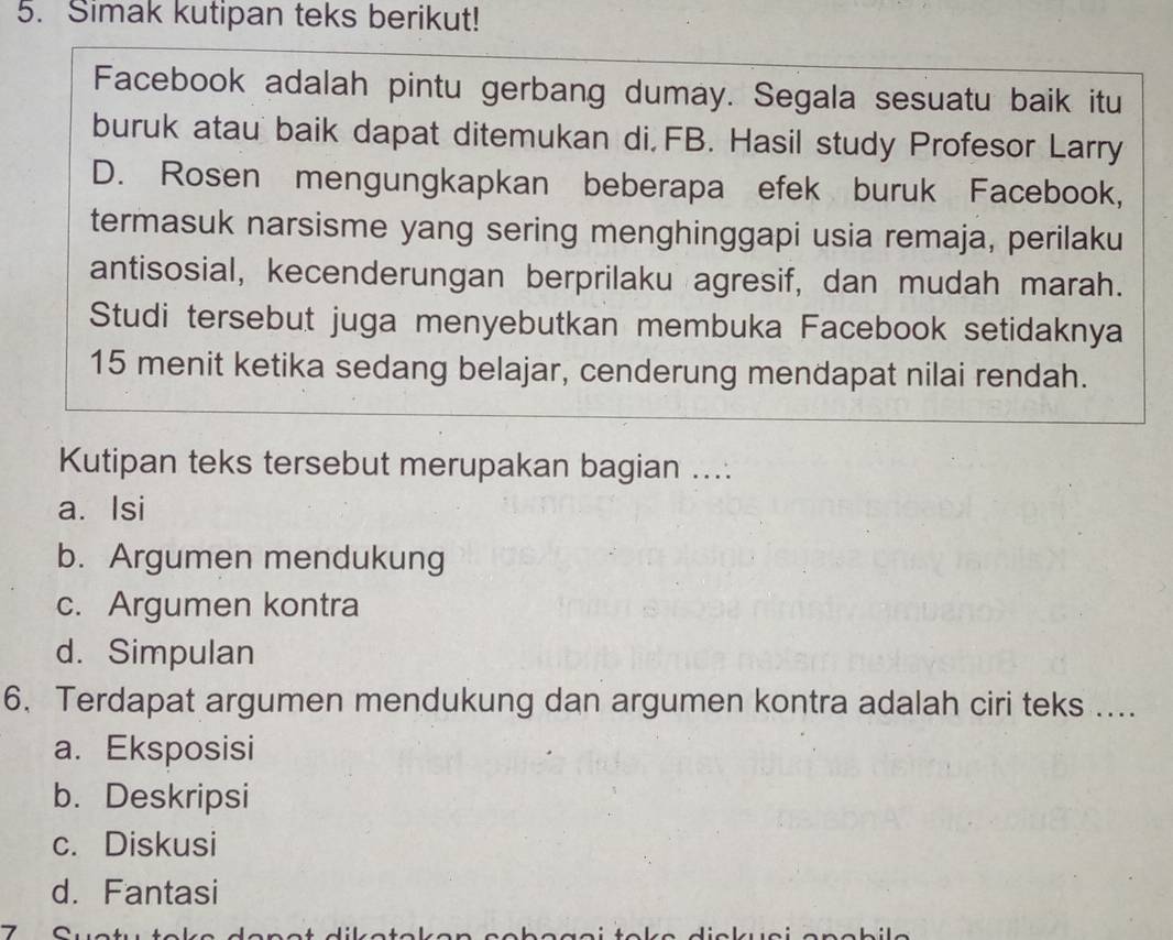 Simak kutipan teks berikut!
Facebook adalah pintu gerbang dumay. Segala sesuatu baik itu
buruk atau baik dapat ditemukan di, FB. Hasil study Profesor Larry
D. Rosen mengungkapkan beberapa efek buruk Facebook,
termasuk narsisme yang sering menghinggapi usia remaja, perilaku
antisosial, kecenderungan berprilaku agresif, dan mudah marah.
Studi tersebut juga menyebutkan membuka Facebook setidaknya
15 menit ketika sedang belajar, cenderung mendapat nilai rendah.
Kutipan teks tersebut merupakan bagian ....
a. Isi
b. Argumen mendukung
c. Argumen kontra
d. Simpulan
6. Terdapat argumen mendukung dan argumen kontra adalah ciri teks ....
a. Eksposisi
b. Deskripsi
c. Diskusi
d. Fantasi
7 ^