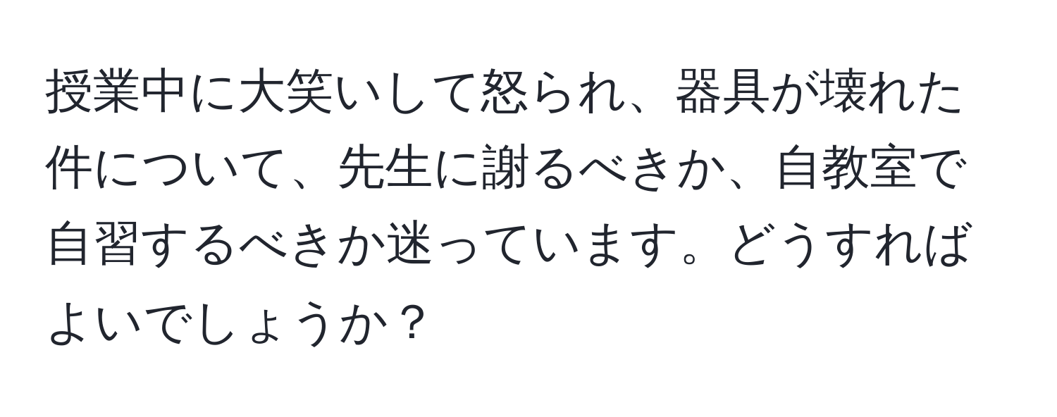 授業中に大笑いして怒られ、器具が壊れた件について、先生に謝るべきか、自教室で自習するべきか迷っています。どうすればよいでしょうか？