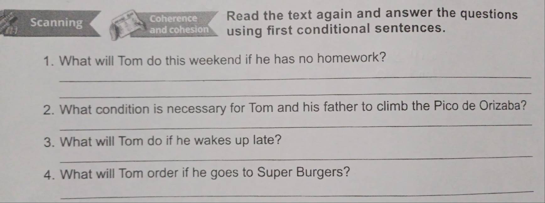 Scanning 
Coherence Read the text again and answer the questions 
and cohesion using first conditional sentences. 
1. What will Tom do this weekend if he has no homework? 
_ 
_ 
2. What condition is necessary for Tom and his father to climb the Pico de Orizaba? 
_ 
3. What will Tom do if he wakes up late? 
_ 
4. What will Tom order if he goes to Super Burgers? 
_