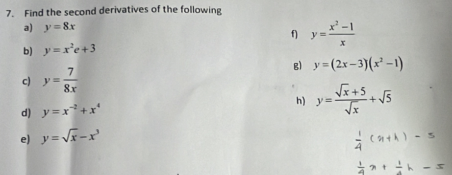 Find the second derivatives of the following 
a) y=8x
f) y= (x^2-1)/x 
b) y=x^2e+3
g) y=(2x-3)(x^2-1)
c) y= 7/8x 
d) y=x^(-2)+x^4
h) y= (sqrt(x)+5)/sqrt(x) +sqrt(5)
e) y=sqrt(x)-x^3