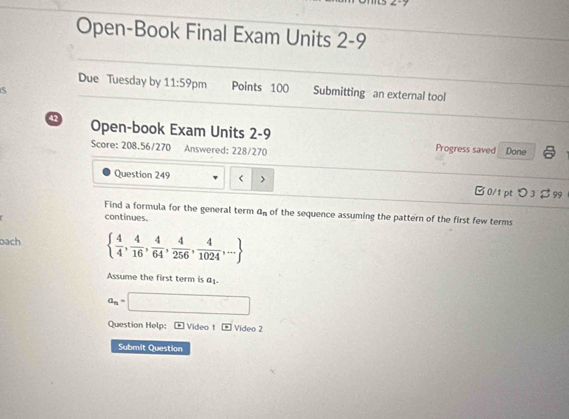 Open-Book Final Exam Units 2-9 
Due Tuesday by 11:59 pm Points 100 Submitting an external tool 
42 Open-book Exam Units 2-9 
Score: 208.56/270 Answered: 228/270 Done 
Progress saved 
Question 249 < > □ 0/1 pt つ 3$ 99 
Find a formula for the general term a_n of the sequence assuming the pattern of the first few terms 
continues. 
bach
  4/4 , 4/16 , 4/64 , 4/256 , 4/1024 ,...
Assume the first term is a_1.
a_n=□
Question Help: * Video 1 p Video 2 
Submit Question