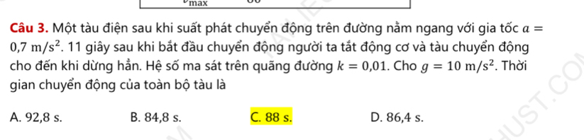 max
Câu 3. Một tàu điện sau khi suất phát chuyển động trên đường nằm ngang với gia tốc a=
0,7m/s^2. 11 giây sau khi bắt đầu chuyển động người ta tắt động cơ và tàu chuyển động
cho đến khi dừng hẳn. Hệ số ma sát trên quãng đường k=0,01. Cho g=10m/s^2. Thời
gian chuyển động của toàn bộ tàu là
A. 92,8 s. B. 84,8 s. C. 88 s. D. 86,4 s.