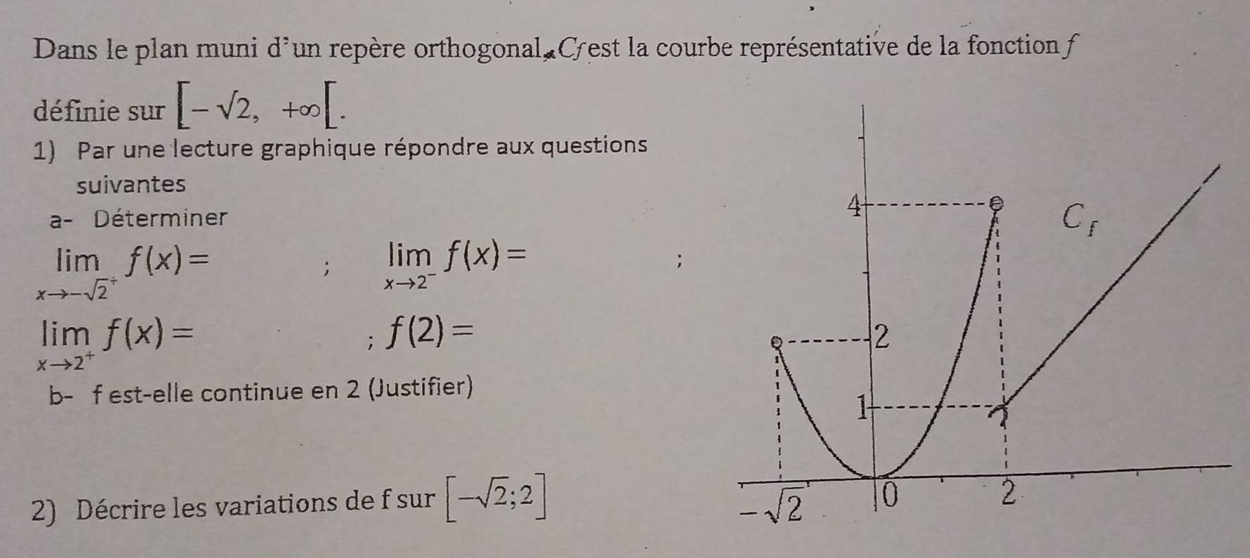 Dans le plan muni d'un repère orthogonal, Cest la courbe représentative de la fonction f
définie sur [-sqrt(2),+∈fty [.
1) Par une lecture graphique répondre aux questions
suivantes
a- Déterminer
limlimits _xto -sqrt(2^+)f(x)=; limlimits _xto 2^-f(x)=
,
limlimits _xto 2^+f(x)=; f(2)=
b- f est-elle continue en 2 (Justifier)
2) Décrire les variations de f sur [-sqrt(2);2]