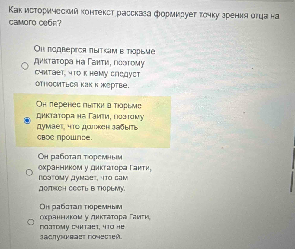 Κак исторический контекст рассказа формирует точку зрения отца на
Caмoro cебя?
Он подвергся πыΙткам в ΤΙорьме
диктатора на Γаити, πозтому
считает, что к нему следует
относиться как к жертве.
Он перенес лытки в тюорьме
диктатора на Γаитиу πоэтому
думает, что должен забыть
Cвое прошлое.
Он работал тюоремным
охранником у диктаτора Γаиτи,
поэтому думает, что сам
должен сесть в тюрьму.
Он работал тюоремным
охранником у диктаτора Γаиτи,
лоэтому считает, что не
заслуживает почестей.