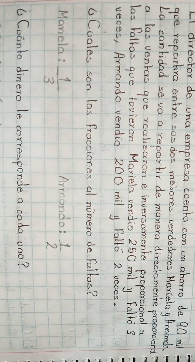 LI director de ona empresa coenta con on ahorro de 90 mil
goe repartiva entre sos dos mesores vendedores Marielay Armando 
La canridad seva a repartir de manera directamente proportional 
a las ventas gue realizaron e inversamente proporcional a 
las falkas gue tovieron Mariela vendio 250 mil y Falto 3
veces, Armando vendio 200 mil y Falfo 2 veces. 
6Cuales son las fracciones al nimero de Fallas? 
Mariela :  1/3  Armando:  1/2 
( Cuanto dinero le corresponde a cada ono?