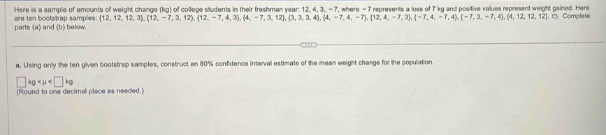 Here is a sample of amounts of weight change (kg) of college students in their freshman year : 12, 4, 3, - 7, where - 7 represents a loss of 7 kg and positive values represent weight gained. Here 
are ten bootstrap samples:  12,12,12,3),(12,-7,3,12),(12,-7,4,3),(4,-7,3,12),(3,3,3,4),(4,-7,4,-7,4,-7,3),(12,4,-7,4),(-7,3,-7,4),(4,12,12,12) D Complete 
parts (a) and (b) below. 
a. Using only the ten given bootstrap samples, construct an 80% confidence interval estimate of the mean weight change for the population
□ kg
(Round to one decimal place as needed.)