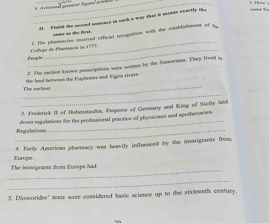 Avicennal greatest/ figure/ science 
3. How 
II. Finish the second sentence in such a way that it means exactly the 
some Eu 
same as the first. 
_ 
1. The pharmacien received official recognition with the establishment of the 
_College de Pharmacie in 1777. 
People 
2. The earliest known prescriptions were written by the Sumerians. They lived in 
the land between the Euphrates and Tigris rivers. 
_ 
The earliest 
_ 
3. Frederick II of Hohenstaufen, Emperor of Germany and King of Sicily laid 
down regulations for the professional practice of physicians and apothecaries. 
_Regulations 
_ 
4. Early American pharmacy was heavily influenced by the immigrants from 
Europe. 
_ 
The immigrants from Europe had 
_ 
5. Dioscorides’ texts were considered basic science up to the sixteenth century.