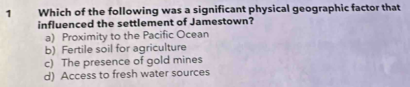 Which of the following was a significant physical geographic factor that
influenced the settlement of Jamestown?
a) Proximity to the Pacific Ocean
b) Fertile soil for agriculture
c) The presence of gold mines
d) Access to fresh water sources