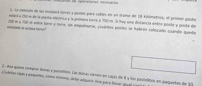 Tealizando las operaciones necesarias. 
1.- La comisión de luz instalará torres y postes para cables en un tramo de 18 kilómetros; el primer poste 
estará a 250 m de la planta eléctrica y !a primera torre a 750 m. Si hay una distancia entre poste y poste de
250 m y 750 m entre torre y torre, sin empalmarse, ¿cuántos postes se habrán colocado cuando quede 
instalada la octava torre? 
2.- Ana quiere comprar donas y pastelitos. Las donas vienen en cajas de 8 y los pastelitos en paquetes de 10
Cuántas cajas y paquetes, como mínimo, debe adquirir Ana para llevar igual cant