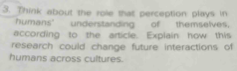 Think about the role that perception plays in 
humans' understanding of themselves. 
according to the article. Explain how this 
research could change future interactions of 
humans across cultures.