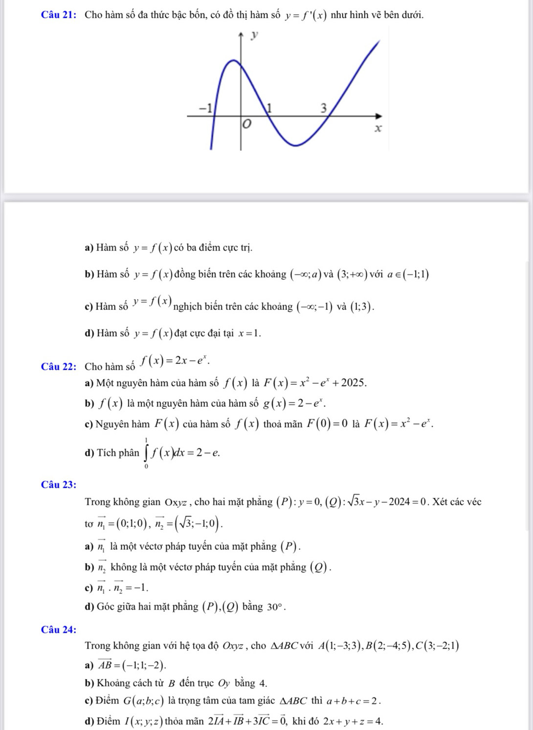 Cho hàm số đa thức bậc bốn, có đồ thị hàm số y=f'(x) như hình vẽ bên dưới.
a) Hàm số y=f(x) có ba điểm cực trị.
b) Hàm số y=f(x) đồng biến trên các khoảng (-∈fty ;a) và (3;+∈fty ) với a∈ (-1;1)
c) Hàm số y=f(x) nghịch biến trên các khoảng (-∈fty ;-1) và (1;3).
d) Hàm số y=f(x) đạt cực đại tại x=1.
Câu 22: Cho hàm số f(x)=2x-e^x.
a) Một nguyên hàm của hàm số f(x) là F(x)=x^2-e^x+2025.
b) f(x) là một nguyên hàm của hàm số g(x)=2-e^x.
c) Nguyên hàm F(x) của hàm số f(x) thoả mãn F(0)=0 là F(x)=x^2-e^x.
d) Tích phân ∈tlimits _0^(1f(x)dx=2-e.
Câu 23:
Trong không gian Oxyz , cho hai mặt phẳng (P):y=0,(Q):sqrt 3)x-y-2024=0. Xét các véc
tơ vector n_1=(0;1;0),vector n_2=(sqrt(3);-1;0).
a) vector n_1 là một véctơ pháp tuyến của mặt phẳng (P).
b) vector n_2 không là một véctơ pháp tuyến của mặt phẳng (Q).
c) vector n_1· vector n_2=-1.
d) Góc giữa hai mặt phẳng a (P) ,(Q) ) bằng 30°.
Câu 24:
Trong không gian với hệ tọa độ Oxyz , cho △ ABC với A(1;-3;3),B(2;-4;5),C(3;-2;1)
a) vector AB=(-1;1;-2).
b) Khoảng cách từ B đến trục Oy bằng 4.
c) Điểm G(a;b;c) là trọng tâm của tam giác △ ABC thì a+b+c=2.
d) Điểm I(x;y;z) thỏa mãn 2vector IA+vector IB+3vector IC=vector 0 , khi đó 2x+y+z=4.