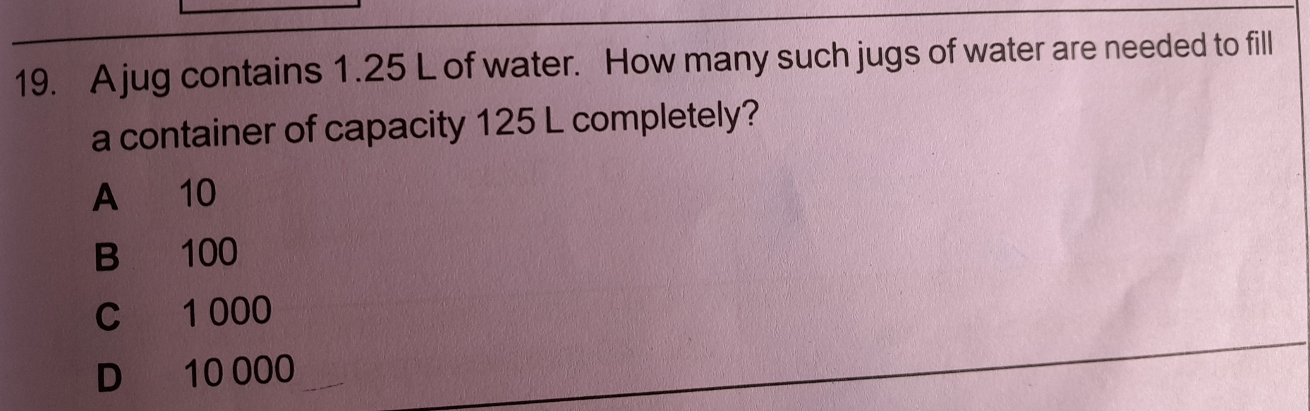 A jug contains 1.25 L of water. How many such jugs of water are needed to fill
a container of capacity 125 L completely?
A 10
B 100
C 1 000
D 10 000