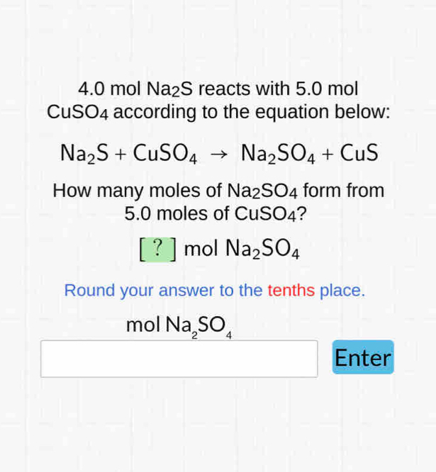 4. 0 mol Na₂S reacts with 5.0 mol
CuSO4 according to the equation below:
Na_2S+CuSO_4to Na_2SO_4+CuS
How many moles of Na_2SO_4 form from
5.0 moles of CuSO_4
[?] mol Na_2SO_4
Round your answer to the tenths place. 
mol Na_2SO_4
Enter