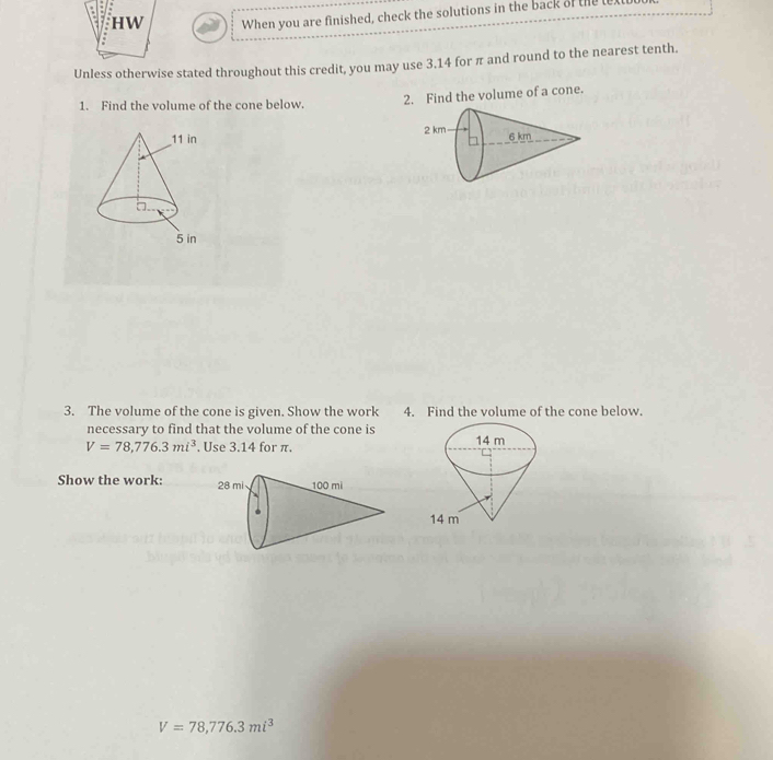 When you are finished, check the solutions in the back of the t 
Unless otherwise stated throughout this credit, you may use 3.14 for π and round to the nearest tenth. 
1. Find the volume of the cone below. 2. Find the volume of a cone. 

3. The volume of the cone is given. Show the work 4. Find the volume of the cone below. 
necessary to find that the volume of the cone is
V=78,776.3mi^3. Use 3.14 for π. 
Show the work:
V=78, 776.3mi^3