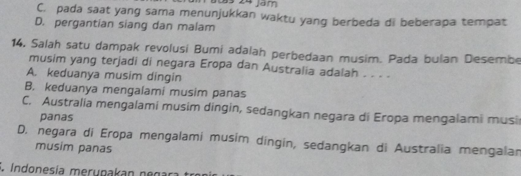 als 24 jam
C. pada saat yang sama menunjukkan waktu yang berbeda di beberapa tempat
D. pergantian siang dan malam
14. Salah satu dampak revolusi Bumi adalah perbedaan musim. Pada bulan Desembe
musim yang terjadi di negara Eropa dan Australia adalah . . . .
A. keduanya musim dingin
B. keduanya mengalami musim panas
C. Australia mengalami musim dingin, sedangkan negara di Eropa mengalami musi
panas
D. negara di Eropa mengalami musim dingin, sedangkan di Australia mengalan
musim panas
Indonesía merupakan negara