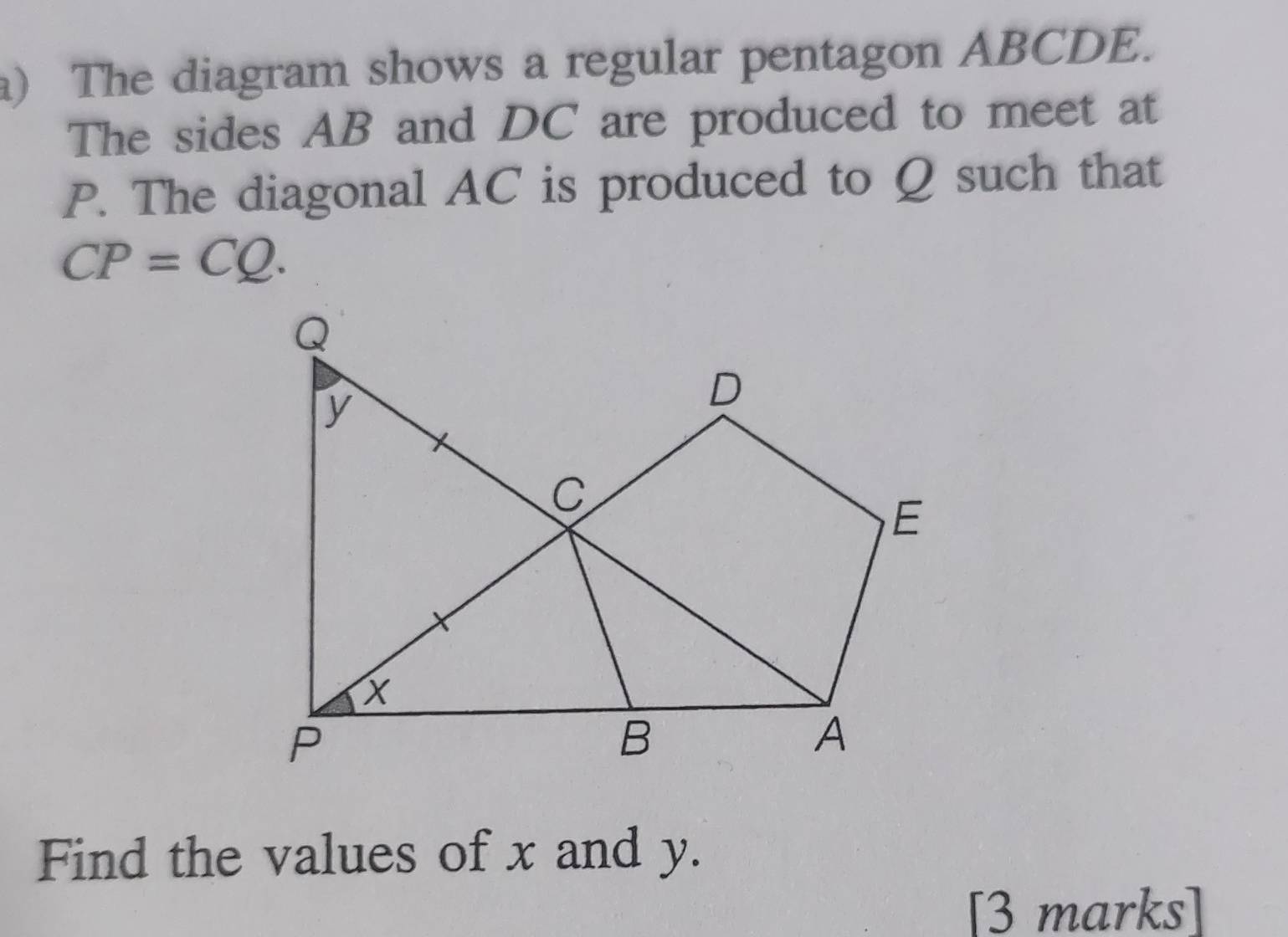 ) The diagram shows a regular pentagon ABCDE. 
The sides AB and DC are produced to meet at
P. The diagonal AC is produced to Q such that
CP=CQ. 
Find the values of x and y. 
[3 marks]