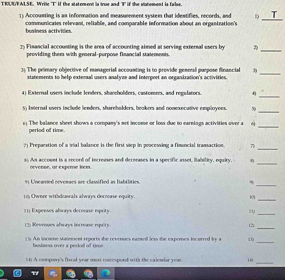 TRUE/FALSE. Write 'T' if the statement is true and 'F' if the statement is false. 
1) Accounting is an information and measurement system that identifies, records, and 1) _T 
communicates relevant, reliable, and comparable information about an organization's 
business activities. 
2) Financial accounting is the area of accounting aimed at serving external users by 2)_ 
providing them with general-purpose financial statements. 
3) The primary objective of managerial accounting is to provide general purpose financial 3) 
_ 
statements to help external users analyze and interpret an organization's activities. 
4) External users include lenders, shareholders, customers, and regulators. 4)_ 
5) Internal users include lenders, shareholders, brokers and nonexecutive employees. 5)_ 
6) The balance sheet shows a company's net income or loss due to earnings activities over a 6)_ 
period of time. 
7) Preparation of a trial balance is the first step in processing a financial transaction. 7)_ 
8) An account is a record of increases and decreases in a specific asset, liability, equity, 8)_ 
revenue, or expense item. 
9) Unearned revenues are classified as liabilities. 9) 
_ 
_ 
10) Owner withdrawals always decrease equity. 10) 
11) Expenses always decrease equity. 11)_ 
12) Revenues always increase equity. 12)_ 
13) An income statement reports the revenues earned less the expenses incurred by a 13)_ 
business over a period of time. 
14) A company's fiscal year must correspond with the calendar year. 14) 
_