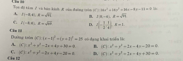 là:
Tọa độ tâm I và bán kính R của đường tròn (C): 16x^2+16y^2+16x-8y-11=0
A. I(-8;4), R=sqrt(91).
B. I(8;-4), R=sqrt(91).
C. I(-8;4), R=sqrt(69).
D. I(- 1/2 ; 1/4 ), R=1. 
Câu 11
Đường tròn (C): (x-1)^2+(y+2)^2=25 có dạng khai triển là:
A. (C): x^2+y^2-2x+4y+30=0. B. (C): x^2+y^2+2x-4y-20=0.
C. (C): x^2+y^2-2x+4y-20=0. D. (C): x^2+y^2+2x-4y+30=0. 
Câu 12