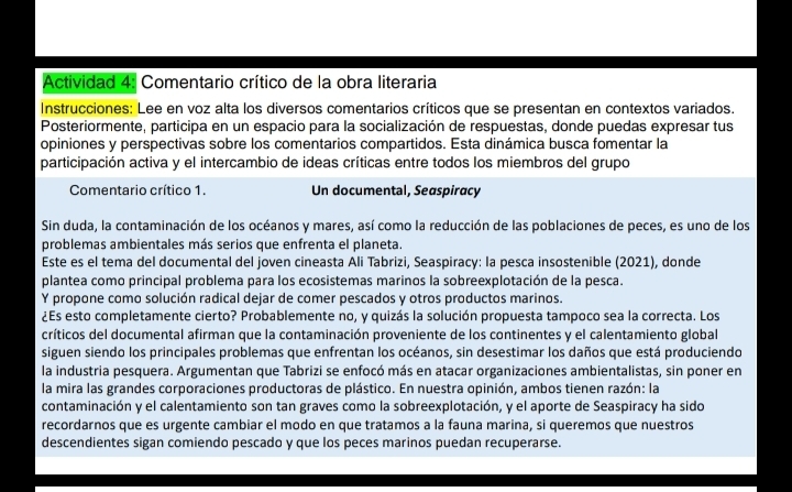 Actividad 4: Comentario crítico de la obra literaria
Instrucciones: Lee en voz alta los diversos comentarios críticos que se presentan en contextos variados.
Posteriormente, participa en un espacio para la socialización de respuestas, donde puedas expresar tus
opiniones y perspectivas sobre los comentarios compartidos. Esta dinámica busca fomentar la
participación activa y el intercambio de ideas críticas entre todos los miembros del grupo
Comentario crítico 1. Un documental, Seaspiracy
Sin duda, la contaminación de los océanos y mares, así como la reducción de las poblaciones de peces, es uno de los
problemas ambientales más serios que enfrenta el planeta.
Este es el tema del documental del joven cineasta Ali Tabrizi, Seaspiracy: Ia pesca insostenible (2021), donde
plantea como principal problema para los ecosistemas marinos la sobreexplotación de la pesca.
Y propone como solución radical dejar de comer pescados y otros productos marinos.
¿Es esto completamente cierto? Probablemente no, y quizás la solución propuesta tampoco sea la correcta. Los
críticos del documental afirman que la contaminación proveniente de los continentes y el calentamiento global
siguen siendo los principales problemas que enfrentan los océanos, sin desestimar los daños que está produciendo
la industria pesquera. Argumentan que Tabrizi se enfocó más en atacar organizaciones ambientalistas, sin poner en
la mira las grandes corporaciones productoras de plástico. En nuestra opinión, ambos tienen razón: la
contaminación y el calentamiento son tan graves como la sobreexplotación, y el aporte de Seaspiracy ha sido
recordarnos que es urgente cambiar el modo en que tratamos a la fauna marina, si queremos que nuestros
descendientes sigan comiendo pescado y que los peces marinos puedan recuperarse.