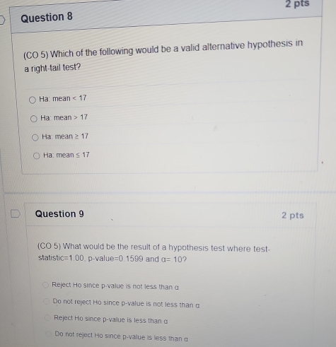 (CO 5) Which of the following would be a valid alternative hypothesis in
a right-tail test?
Ha: mean <17</tex>
Ha: mean 17
Ha: mean ≥ 17
Hạ: mean ≤ 17
Question 9 2 pts
(CO 5) What would be the result of a hypothesis test where test-
statistic =1.00 , p -value =0.1599 and alpha =10
Reject Ho since p -value is not less than α
Do not reject Ho since p -value is not less than α
Reject Ho since p -value is less than α
Do not reject Ho since p -value is less than α