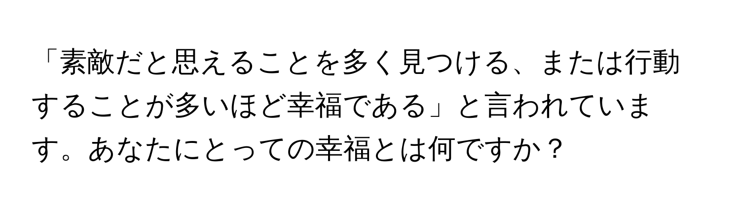 「素敵だと思えることを多く見つける、または行動することが多いほど幸福である」と言われています。あなたにとっての幸福とは何ですか？