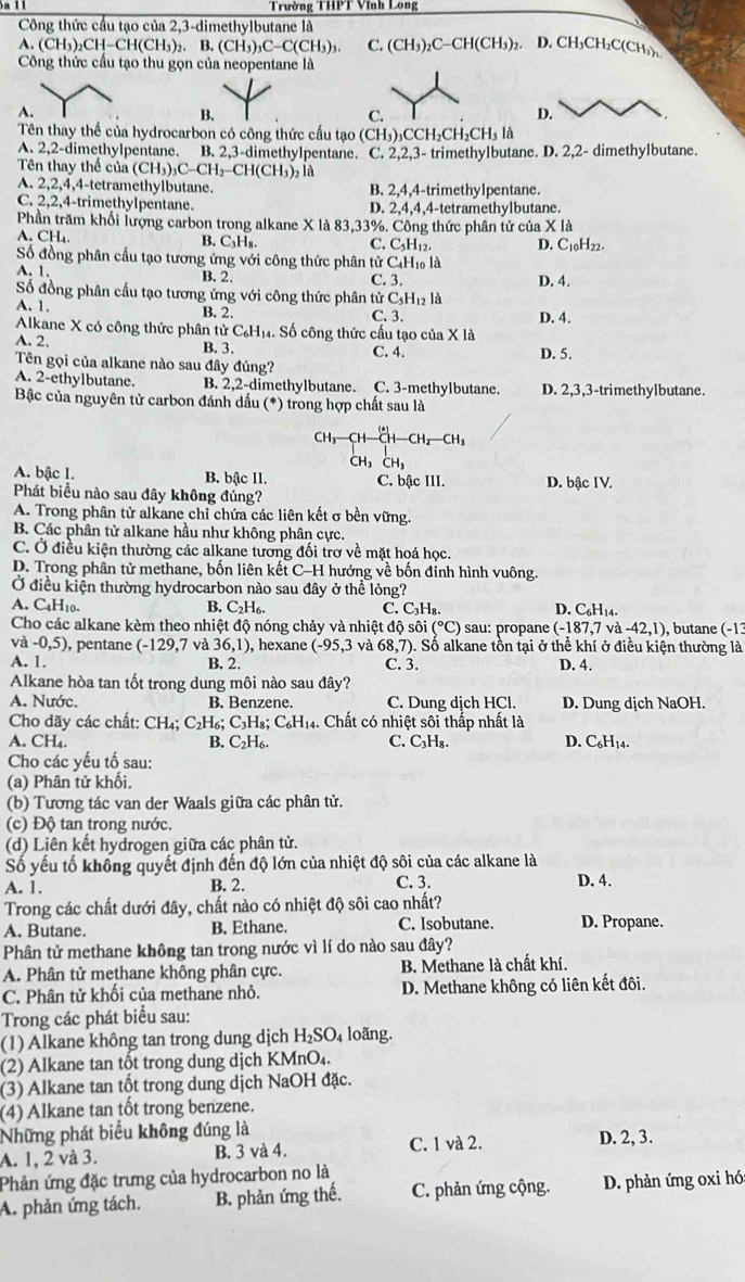 Trường THPT Vĩnh Long
Công thức cầu tạo của 2,3-dimethylbutane là
A. (CH_3)_2CH-CH(CH_3) _2.B.(CH_3)_3C-C(CH_3)_3. C. (CH_3)_2C-CH(CH_3) 2. D. CH₃CH₂C(CH₃)1
Công thức cầu tạo thu gọn của neopentane là
A.
B.
C.
D.
Tên thay thế của hydrocarbon có công thức cầu tạo aili )CCH₃CH₃ CF l là
A. 2,2-dimethylpentane. B. 2,3-dimethylpentane. C. 2,2,3- trimethylbutane. D. 2,2- dimethylbutane.
Tên thay thế của (CH_3)_3C-CH_2-CH(CH_3) là
A. 2,2,4,4-tetramethylbutane. B. 2,4,4-trimethylpentane.
C. 2,2,4-trimethylpentane. D. 2,4,4,4-tetramethylbutane.
Phần trăm khối lượng carbon trong alkane X là 83,33%. Công thức phân tử của X là
A. CH₄. B. C₃H₈. C. C₃H₁2.
Số đồng phân cấu tạo tương ứng với công thức phân tử C₄H₁ là D. C10H22.
A. 1.
B. 2. C. 3. D. 4.
Số đồng phân cấu tạo tương ứng với công thức phân tử C_5H_12 là
A. 1. B. 2. C. 3. D. 4.
Alkane X có công thức phân t irC_6H_1. Số công thức cấu tạo của X là
A. 2. B. 3. C. 4. D. 5.
Tên gọi của alkane nào sau đây đúng?
A. 2-ethylbutane. B. 2,2-dimethylbutane. C. 3-methylbutane. D. 2,3,3-trimethylbutane.
Bậc của nguyên tử carbon đánh dấu (*) trong hợp chất sau là
CH_3-CH-CH-CH_2-CH_3
CH₃ CH₃
A. bậc I. B. bậc II. C. bậc III. D. bậc IV.
Phát biểu nào sau đây không đúng?
A. Trong phân tử alkane chỉ chứa các liên kết σ bền vững
B. Các phân tử alkane hầu như không phân cực.
C. Ở điều kiện thường các alkane tương đối trơ về mặt hoá học.
D. Trong phân tử methane, bốn liên kết C-H hướng về bốn đinh hình vuông.
Ở điều kiện thường hydrocarbon nào sau đây ở thể lỏng?
A. C4H10. B. C_2H_6 C. C₃H₈. D. C₆H₁4.
Cho các alkane kèm theo nhiệt độ nóng chảy và nhiệt độ sôi (^circ C) sau: propane (-187,7va-42,1) , butane (-13
và -0,5) , pentane (-129,7 và 36,1) , hexane (-95,3 và 68,7 ). Số alkane tồn tại ở thể khí ở điều kiện thường là
A. 1. B. 2. C. 3. D. 4.
Alkane hòa tan tốt trong dung môi nào sau đây?
A. Nước. B. Benzene. C. Dung dịch HCl. D. Dung dịch NaOH.
Cho dãy các chất: CH₄; C₂H₆; C_3H_8;C_6H_1 4. Chất có nhiệt sôi thấp nhất là
A. CH₄. B. C₂H₆. C. C₃H₈. D. C₆H₁4.
Cho các yếu tố sau:
(a) Phân tử khối.
(b) Tương tác van der Waals giữa các phân tử.
(c) Độ tan trong nước.
(d) Liên kết hydrogen giữa các phân tử.
Số yếu tố không quyết định đến độ lớn của nhiệt độ sôi của các alkane là
A. 1. B. 2. C. 3. D. 4.
Trong các chất dưới đây, chất nào có nhiệt độ sôi cao nhất?
A. Butane. B. Ethane. C. Isobutane. D. Propane.
Phân tử methane không tan trong nước vì lí do nào sau đây?
A. Phân tử methane không phân cực. B. Methane là chất khí.
C. Phân tử khôi của methane nhỏ. D. Methane không có liên kết đôi.
Trong các phát biểu sau:
(1) Alkane không tan trong dung dịch H_2SO_4 loãng.
(2) Alkane tan tốt trong dung dịch KMnO₄.
(3) Alkane tan tốt trong dung dịch NaOH đặc.
(4) Alkane tan tốt trong benzene.
Những phát biểu không đúng là C. 1 và 2.
A. 1, 2 và 3. B. 3 và 4. D. 2, 3.
Phản ứng đặc trưng của hydrocarbon no là
A. phản ứng tách. B. phản ứng thế. C. phản ứng cộng. D. phản ứng oxi hó: