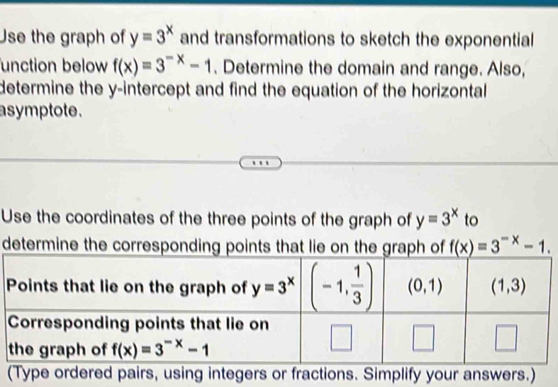 Use the graph of y=3^x and transformations to sketch the exponential
function below f(x)=3^(-x)-1. Determine the domain and range. Also,
determine the y-intercept and find the equation of the horizontal
asymptote .
Use the coordinates of the three points of the graph of y=3^x to
determine the corresponding points that lie on the graph of f(x)=3^(-x)-1.
(Type ordered pairs, using integers or fractions. Simplify your answers.)