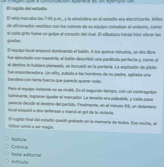 Le iége que a condndédion épéréce es un éjémpio des 
El rugido del estadío 
El reloj marcaba las 7:45 p.m., y la atmósfera en el estadio era electrizante. Miles 
de aficionados vestidos con los colores de su equipo coreaban al unisono, como 
si cada grito fuese un golpe al corazón del rival. El sillbatazo inicial hizo vibrar las 
gradas. 
El equipo local empezó dominando el balón. A los quince minutos, un tiro libre 
fue ejecutado con maestría; el balón describió una parábola perfecta y, como si 
el destino lo hubiera planeado, se incrustó en la porteria. La explosión de júbilo 
fue ensordecedora. Un niño, subido a los hombros de su padre, agitaba una 
bandera con tanta fuerza que parecía querer volar. 
Pero el equipo visitante no se rindió. En el segundo tiempo, con un contragolpe 
fulminante, lograron igualar el marcador. La tensión era palpable, y cada pase 
parecía decidír el destino del partido. Finalmente, en el minuto 89, un delantero 
local esquivó a dos defensas y marcó el gol de la victoria. 
El rugido final del estadio quedó grabado en la memoria de todos. Esa noche, el 
fútbol volvió a ser magia. 
Noticia 
Crónica 
Nota editorial 
Artículo