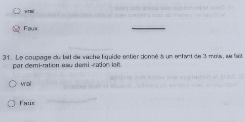 vrai
Faux
_
31. Le coupage du lait de vache liquide entier donné à un enfant de 3 mois, se fait
par demi-ration eau demi -ration lait.
vrai
Faux