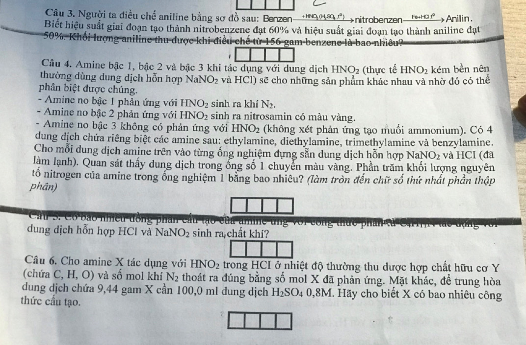 Người ta điều chế aniline bằng sơ đồ sau: Benzen—οng ) →nitrobenzen Fe+HG,t^0 Anilin.
Biết hiệu suất giai đoạn tạo thành nitrobenzene đạt 60% và hiệu suất giai đoạn tạo thành aniline đạt
50%. Khối lượng aniline thu được khi điều chế từ 156 gam benzene là bao nhiều?
Câu 4. Amine bậc 1, bậc 2 và bậc 3 khi tác dụng với dung dịch HNO_2 (thực tế HNO_2 kém bền nên
thường dùng dung dịch hỗn hợp NaNO_2 và HCl) sẽ cho những sản phẩm khác nhau và nhờ đó có thể
phân biệt được chúng.
- Amine no bậc 1 phản ứng với HNO_2 sinh ra khí N_2.
- Amine no bậc 2 phản ứng với HNO_2 sinh ra nitrosamin có màu vàng.
- Amine no bậc 3 không có phản ứng với HNO_2 (không xét phản ứng tạo muối ammonium). Có 4
dung dịch chứa riêng biệt các amine sau: ethylamine, diethylamine, trimethylamine và benzylamine.
Cho mỗi dung dịch amine trên vào từng ống nghiệm đựng sẵn dung dịch hỗn hợp NaNO_2 và HCI (đã
làm lạnh). Quan sát thấy dung dịch trong ổng số 1 chuyển màu vàng. Phần trăm khối lượng nguyên
tố nitrogen của amine trong ống nghiệm 1 bằng bao nhiêu? (làm tròn đến chữ số thứ nhất phần thập
phân)
Cầu S. Có bảo nhiều đồng phần câu tạo của am
dung dịch hỗn hợp HCl và NaNO_2 sinh ra chất khí?
Câu 6. Cho amine X tác dụng với HNO_2 trong HCI ở nhiệt độ thường thu dược hợp chất hữu cơ Y
(chứa C,H,O) và số mol khí N_2 thoát ra đúng bằng số mol X đã phản ứng. Mặt khác, để trung hòa
dung dịch chứa 9,44 gam X cần 100,0 ml dung dịch H_2SO_40,8M I. Hãy cho biết X có bao nhiêu công
thức cấu tạo.