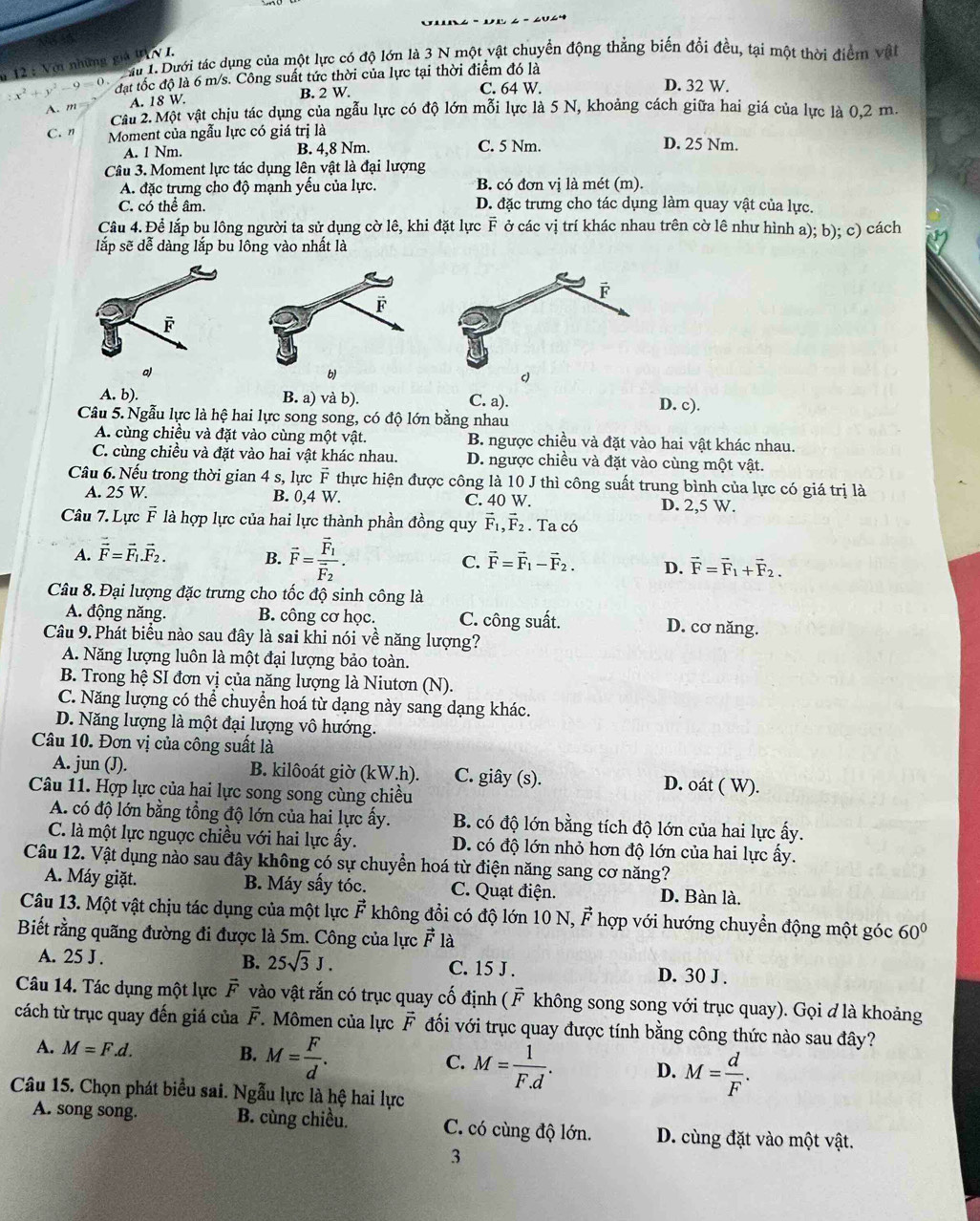 :x^2+y^2-9=0. * 12 : Với những giả UAV I.  u 1. Dưới tác dụng của một lực có độ lớn là 3 N một vật chuyển động thẳng biến đổi đều, tại một thời điểm vật
đạt tốc độ là 6 m/s. Công suất tức thời của lực tại thời điểm đó là
C. 64 W. D. 32 W.
A. m A. 18 W. B. 2 W.
Câu 2. Một vật chịu tác dụng của ngẫu lực có độ lớn mỗi lực là 5 N, khoảng cách giữa hai giá của lực là 0,2 m.
C. n Moment của ngẫu lực có giá trị là D. 25 Nm.
A. 1 Nm. B. 4,8 Nm. C. 5 Nm.
Câu 3. Moment lực tác dụng lên vật là đại lượng
A. đặc trưng cho độ mạnh yều của lực. B. có đơn vị là mét (m).
C. có thể âm. D. đặc trưng cho tác dụng làm quay vật của lực.
Câu 4. Để lắp bu lông người ta sử dụng cờ lê, khi đặt lực F ở các vị trí khác nhau trên cờ lê như hình a); b); c) cách
lắp sẽ dễ dàng lắp bu lông vào nhất là
F
a)
A. b). B. a) và b). C. a). D. c).
Câu 5. Ngẫu lực là hệ hai lực song song, có độ lớn bằng nhau
A. cùng chiều và đặt vào cùng một vật. B. ngược chiều và đặt vào hai vật khác nhau.
C. cùng chiều và đặt vào hai vật khác nhau. D. ngược chiều và đặt vào cùng một vật.
Câu 6. Nếu trong thời gian 4 s, lực F thực hiện được công là 10 J thì công suất trung bình của lực có giá trị là
A. 25 W. B. 0,4 W. C. 40 W. D. 2,5 W.
Câu 7. Lực vector F là hợp lực của hai lực thành phần đồng quy vector F_1,vector F_2. Ta có
A. vector F=vector F_1.vector F_2. B. vector F=frac vector F_1vector F_2. C. vector F=vector F_1-vector F_2. D. vector F=vector F_1+vector F_2.
Câu 8. Đại lượng đặc trưng cho tốc độ sinh công là
A. động năng. B. công cơ học. C. công suất. D. cơ năng.
Câu 9. Phát biểu nào sau đây là sai khi nói về năng lượng?
A. Năng lượng luôn là một đại lượng bảo toàn.
B. Trong hệ SI đơn vị của năng lượng là Niutơn (N).
C. Năng lượng có thể chuyển hoá từ dạng này sang dạng khác.
D. Năng lượng là một đại lượng vô hướng.
Câu 10. Đơn vị của công suất là
A. jun (J). B. kilôoát giờ (kW.h). C. giây (s). D. oát ( W).
Câu 11. Hợp lực của hai lực song song cùng chiều
A. có độ lớn bằng tổng độ lớn của hai lực ấy. B. có độ lớn bằng tích độ lớn của hai lực ấy.
C. là một lực nguợc chiều với hai lực ấy. D. có độ lớn nhỏ hơn độ lớn của hai lực ấy.
Câu 12. Vật dụng nào sau đây không có sự chuyển hoá từ điện năng sang cơ năng?
A. Máy giặt. B. Máy sấy tóc. C. Quạt điện. D. Bàn là.
Câu 13. Một vật chịu tác dụng của một lực vector F không đổi có độ lớn 10 N, F hợp với hướng chuyển động một góc 60°
Biết rằng quãng đường đi được là 5m. Công của lực vector E là
B. 25sqrt(3)J.
A. 25 J . C. 15 J . D. 30 J .
Câu 14. Tác dụng một lực F vector E vào vật rắn có trục quay cố định ( 1 F không song song với trục quay). Gọi đ là khoảng
cách từ trục quay đến giá của vector F.  Mômen của lực F đối với trục quay được tính bằng công thức nào sau đây?
A. M=F.d. B. M= F/d . C. M= 1/F.d . D. M= d/F .
Câu 15. Chọn phát biểu sai. Ngẫu lực là hệ hai lực
A. song song. B. cùng chiều. C. có cùng độ lớn. D. cùng đặt vào một vật.
3