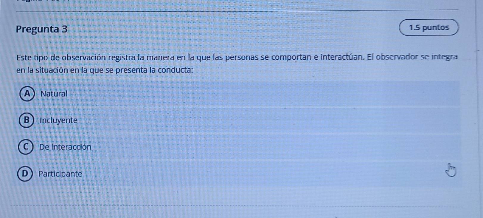 Pregunta 3 1.5 puntos
Este tipo de observación registra la manera en la que las personas se comportan e interactúan. El observador se integra
en la situación en la que se presenta la conducta:
A Natural
BIncluyente
C De interacción
DParticipante