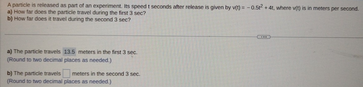 A particle is released as part of an experiment. Its speed t seconds after release is given by v(t)=-0.5t^2+4t , where v(t) is in meters per second. 
a) How far does the particle travel during the first 3 sec? 
b) How far does it travel during the second 3 sec? 
a) The particle travels 13.5 meters in the first 3 sec. 
(Round to two decimal places as needed.) 
b) The particle travels □ meters in the second 3 sec. 
(Round to two decimal places as needed.)