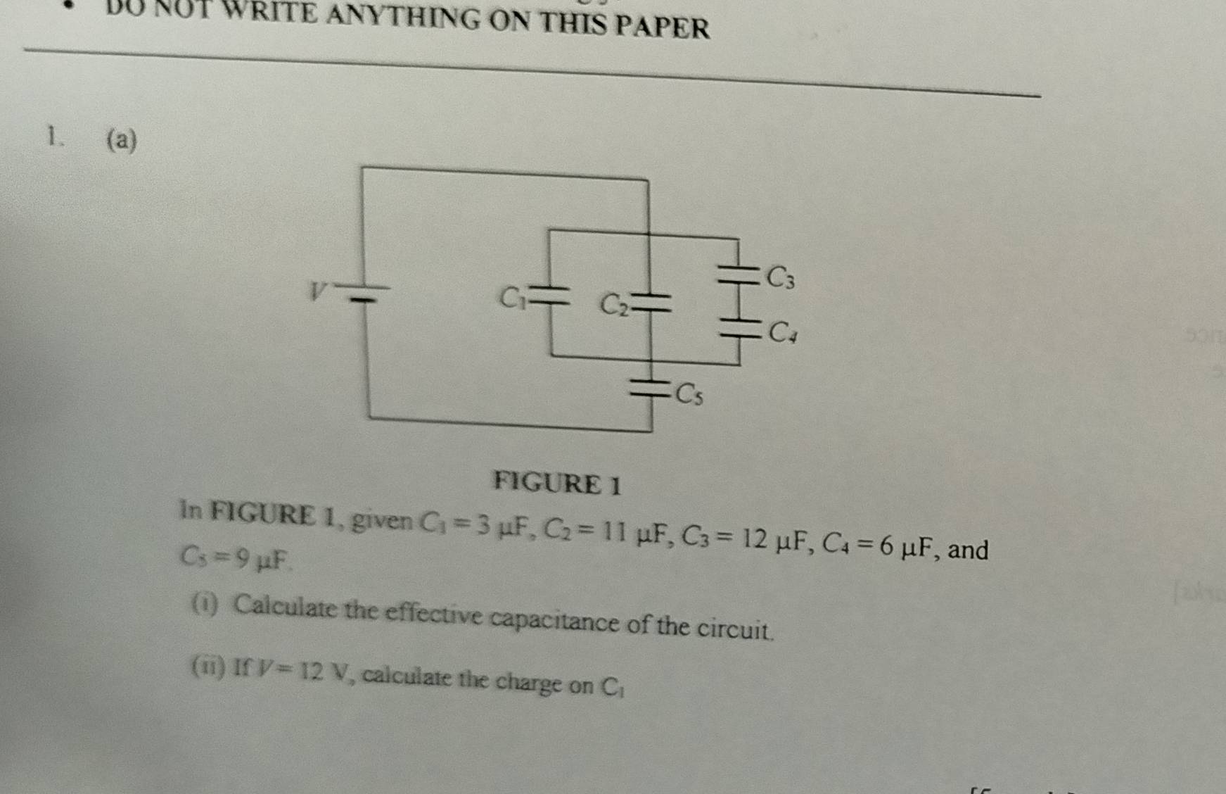 DU NUT WRITE ANYTHING ON THIS PAPER
1. (a)
501
FIGURE 1
In FIGURE 1, given C_1=3mu F,C_2=11mu F,C_3=12mu F,C_4=6mu F , and
C_5=9mu F.
(i) Calculate the effective capacitance of the circuit.
(ii) If V=12V , calculate the charge on C_1