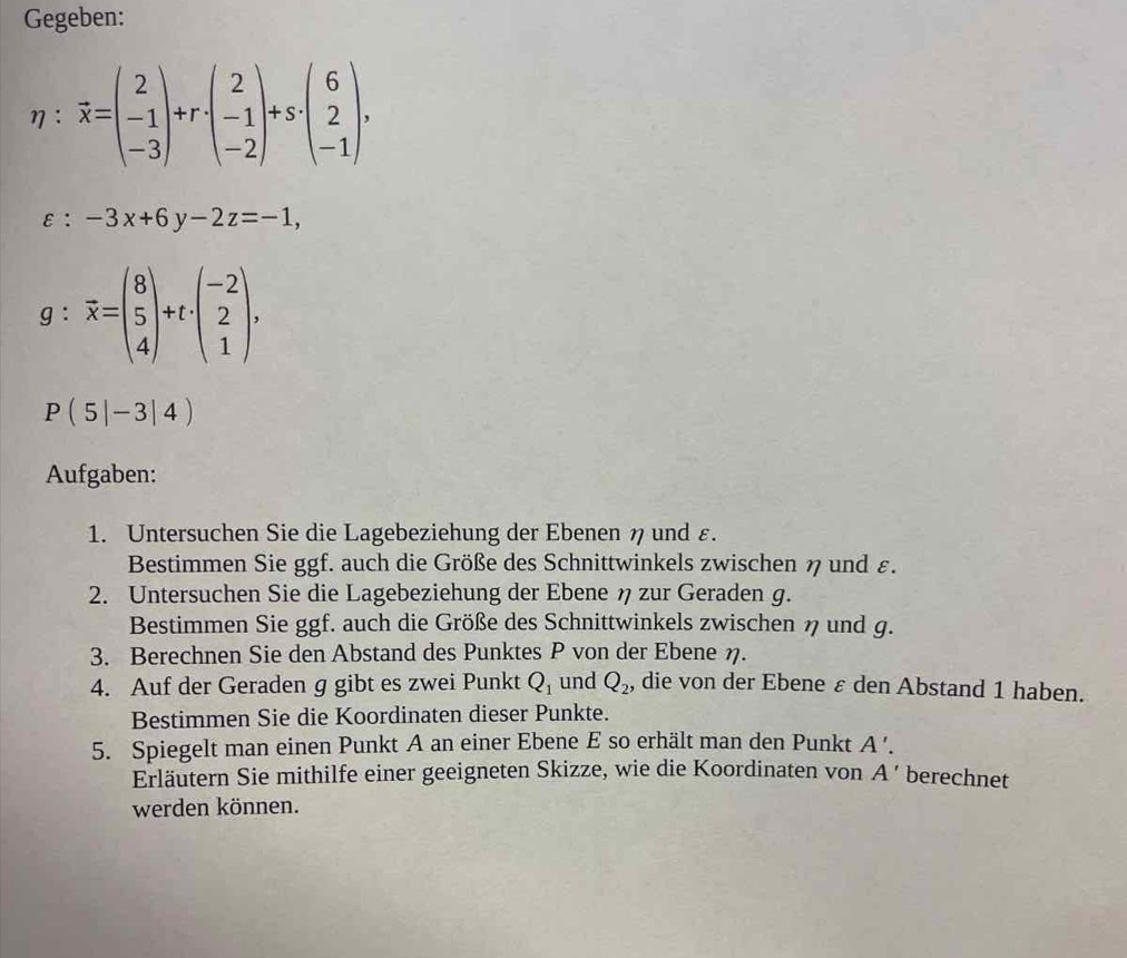 Gegeben:
η： vector x=beginpmatrix 2 -1 -3endpmatrix +r· beginpmatrix 2 -1 -2endpmatrix +s· beginpmatrix 6 2 -1endpmatrix ,
varepsilon :-3x+6y-2z=-1,
g:overline x=beginpmatrix 8 5 4endpmatrix +t· beginpmatrix -2 2 1endpmatrix.
P(5|-3|4)
Aufgaben: 
1. Untersuchen Sie die Lagebeziehung der Ebenen η und ε. 
Bestimmen Sie ggf. auch die Größe des Schnittwinkels zwischen η und ε. 
2. Untersuchen Sie die Lagebeziehung der Ebene η zur Geraden g. 
Bestimmen Sie ggf. auch die Größe des Schnittwinkels zwischen η und g. 
3. Berechnen Sie den Abstand des Punktes P von der Ebene η. 
4. Auf der Geraden g gibt es zwei Punkt Q_1 und Q_2 , die von der Ebene ε den Abstand 1 haben. 
Bestimmen Sie die Koordinaten dieser Punkte. 
5. Spiegelt man einen Punkt A an einer Ebene E so erhält man den Punkt A '. 
Erläutern Sie mithilfe einer geeigneten Skizze, wie die Koordinaten von A' berechnet 
werden können.