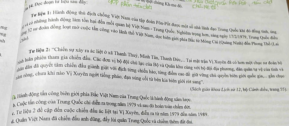 Đọc đoạn tư liệu sau đây:
dộ điệt chủng Kh-me đỏ.
Từ liệu 1: Hành động thù địch chống Việt Nam của tập đoàn Pôn-Pốt được một số nhà lãnh đạo Trung Quốc khi đó đồng tỉnh, ủng
mg
và có những hành động làm tồn hại đến mối quan hệ Việt Nam - Trung Quốc. Nghiêm trọng hơn, sáng ngày 17/2/1979, Trung Quốc điều
mg
ng 32 sư đoàn đồng loạt mở cuộc tấn công vào lãnh thổ Việt Nam, dọc biên giới phía Bắc từ Mông Cái (Quảng Ninh) đến Phong Thổ (La
nh Châu).
Từ liệu 2: “Chiến sự xảy ra ác liệt ở xã Thanh Thuỷ, Minh Tân, Thanh Đức,... Tại mặt trận Vị Xuyên đã có hơn một chục sư đoàn bộ
Hinh luân phiên tham gia chiến đấu. Các đơn vị bộ đội chủ lực của Bộ và Quân khu cùng với bộ đội địa phương, dân quân tự vệ của tính và
nhân dân đã quyết tâm chiến đấu giành giật với địch từng chiến hào, từng điểm cao để giữ vững chủ quyền biên giới quốc gia,... gần chục
năm ròng, chưa khi nào Vị Xuyên ngớt tiếng pháo, đạn súng cối từ bên kia biên giới rót sang''.
(Sách giáo khoa Lịch sử 12, bộ Cánh diều, trang 55).
à Hành động tấn công biên giới phía Bắc Việt Nam của Trung Quốc là hành động xâm lược.
b Cuộc tấn công của Trung Quốc chi diễn ra trong năm 1979 và sau đó hoàn toàn chấm dứt
c. Tư liệu 2 đề cập đến cuộc chiến đấu ác liệt tại Vị Xuyên, diễn ra từ năm 1979 đến năm 1989.
d. Quân Việt Nam đã chiến đấu anh dũng, đầy lùi quân Trung Quốc và chiếm thêm đất đai.