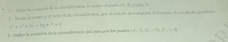 Hallar la ecuación de la circunferencia de centro el punto (4,2) y radio 3. 
2 - Hallar el centro y el radio de la circunferencia, por el método de completar el trinomio de cuadrados perfectos
x^2+y^2+4x-5y+3=0
3.- Hallar la ecuación de la circunferencia que pasa por los puntos: (4,5), (3,-2), (1,-4)