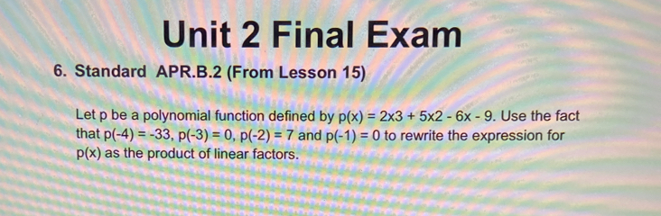 Final Exam 
6. Standard APR.B.2 (From Lesson 15) 
Let p be a polynomial function defined by p(x)=2* 3+5* 2-6x-9. Use the fact 
that p(-4)=-33, p(-3)=0, p(-2)=7 and p(-1)=0 to rewrite the expression for
p(x) as the product of linear factors.