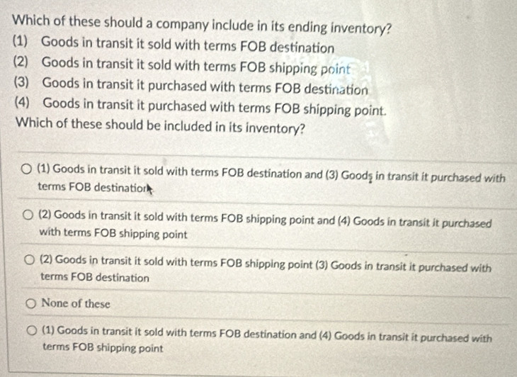 Which of these should a company include in its ending inventory?
(1) Goods in transit it sold with terms FOB destination
(2) Goods in transit it sold with terms FOB shipping point
(3) Goods in transit it purchased with terms FOB destination
(4) Goods in transit it purchased with terms FOB shipping point.
Which of these should be included in its inventory?
(1) Goods in transit it sold with terms FOB destination and (3) Goodş in transit it purchased with
terms FOB destination
(2) Goods in transit it sold with terms FOB shipping point and (4) Goods in transit it purchased
with terms FOB shipping point
(2) Goods in transit it sold with terms FOB shipping point (3) Goods in transit it purchased with
terms FOB destination
None of these
(1) Goods in transit it sold with terms FOB destination and (4) Goods in transit it purchased with
terms FOB shipping point