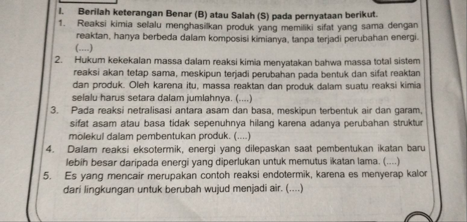 Berilah keterangan Benar (B) atau Salah (S) pada pernyataan berikut. 
1. Reaksi kimia selalu menghasilkan produk yang memiliki sifat yang sama dengan 
reaktan, hanya berbeda dalam komposisi kimianya, tanpa terjadi perubahan energi. 
(....) 
2. Hukum kekekalan massa dalam reaksi kimia menyatakan bahwa massa total sistem 
reaksi akan tetap sama, meskipun terjadi perubahan pada bentuk dan sifat reaktan 
dan produk. Oleh karena itu, massa reaktan dan produk dalam suatu reaksi kimia 
selalu harus setara dalam jumlahnya. (....) 
3. Pada reaksi netralisasi antara asam dan basa, meskipun terbentuk air dan garam, 
sifat asam atau basa tidak sepenuhnya hilang karena adanya perubahan struktur 
molekul dalam pembentukan produk. (....) 
4. Dalam reaksi eksotermik, energi yang dilepaskan saat pembentukan ikatan baru 
lebíh besar daripada energi yang diperlukan untuk memutus ikatan lama. (....) 
5. Es yang mencair merupakan contoh reaksi endotermik, karena es menyerap kalor 
dari lingkungan untuk berubah wujud menjadi air. (....)