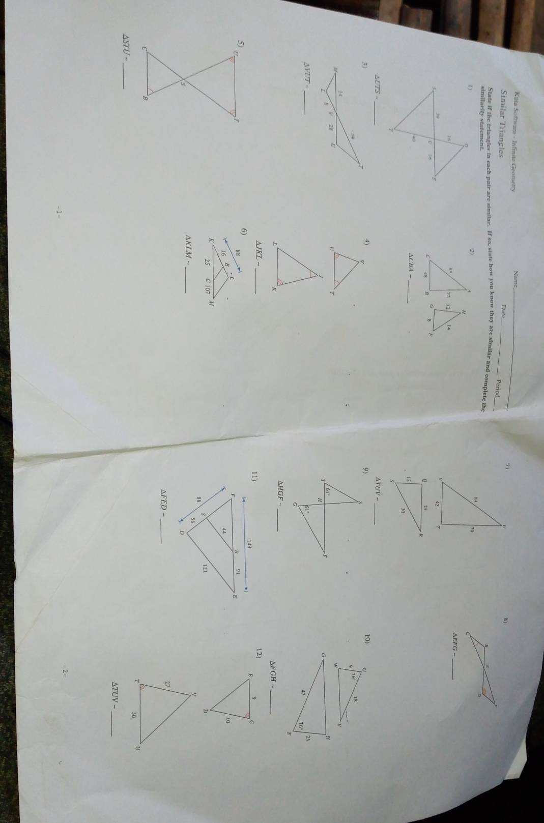 Kuta Sofrware - Infinite Geometr _Period
7)
Similar Triangles Dat _
8)
State if the triangles in each pair are similar. If so, state how you know they are similar and complete the
similarity statement.
_
△ EFGsim
14
8
△ CBA- _
△ UTS-
△ TUV-
10) U
18
W
△ VUT- _
_ △ HGF-
_ △ FGHsim
△ JKLsim _12)
5)
,T
s
_ △ KLMsim
_
△ FEDsim
`B
△ STUsim
_
_ △ TUV-
-2-